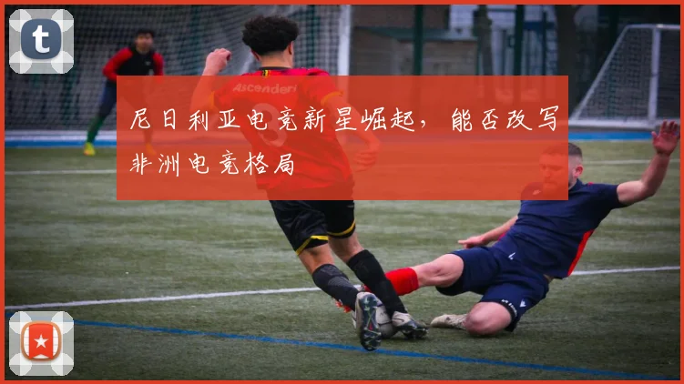 尼日利亚电竞新星崛起，能否改写非洲电竞格局