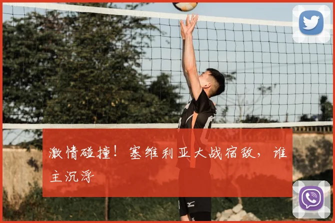 激情碰撞!塞维利亚大战宿敌,谁主沉浮
