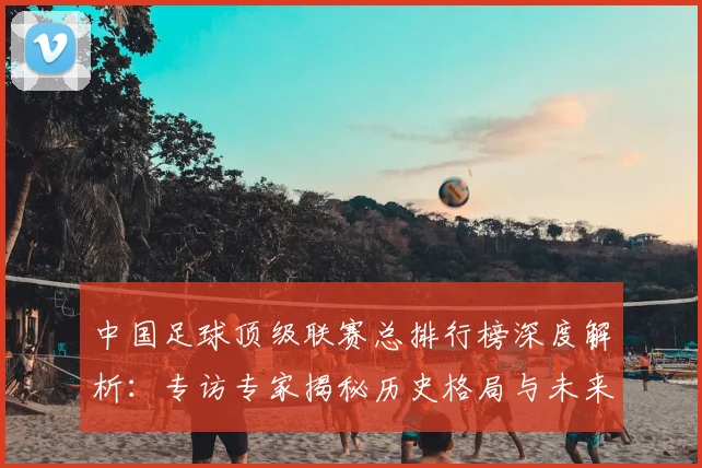 中国足球顶级联赛总排行榜深度解析：专访专家揭秘历史格局与未来趋势