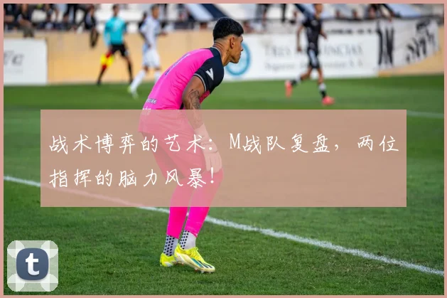 战术博弈的艺术：M战队复盘，两位指挥的脑力风暴！