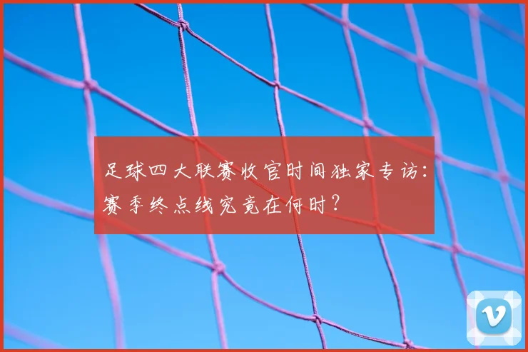 足球四大联赛收官时间独家专访：赛季终点线究竟在何时？