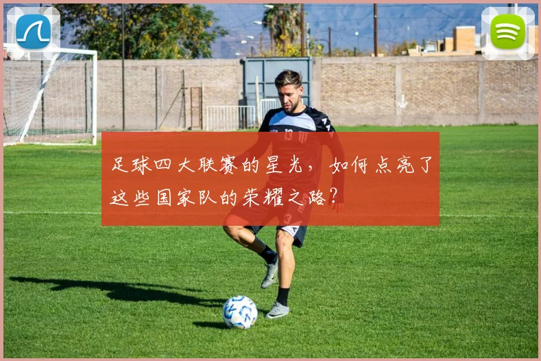 足球四大联赛的星光,如何点亮了这些国家队的荣耀之路?