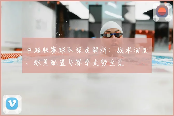 中超联赛球队深度解析:战术演变、球员配置与赛季走势全览