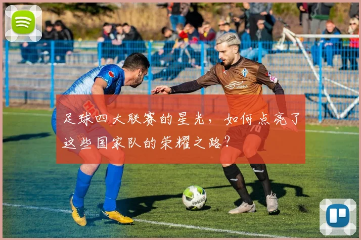 足球四大联赛的星光,如何点亮了这些国家队的荣耀之路?
