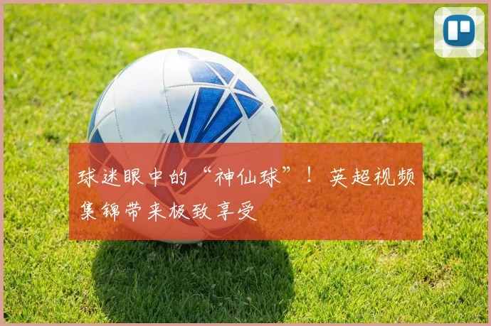 球迷眼中的“神仙球”！英超视频集锦带来极致享受